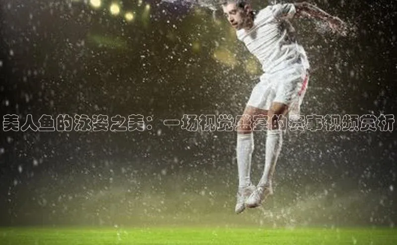 美人鱼的泳姿之美：一场视觉盛宴的赛事视频赏析