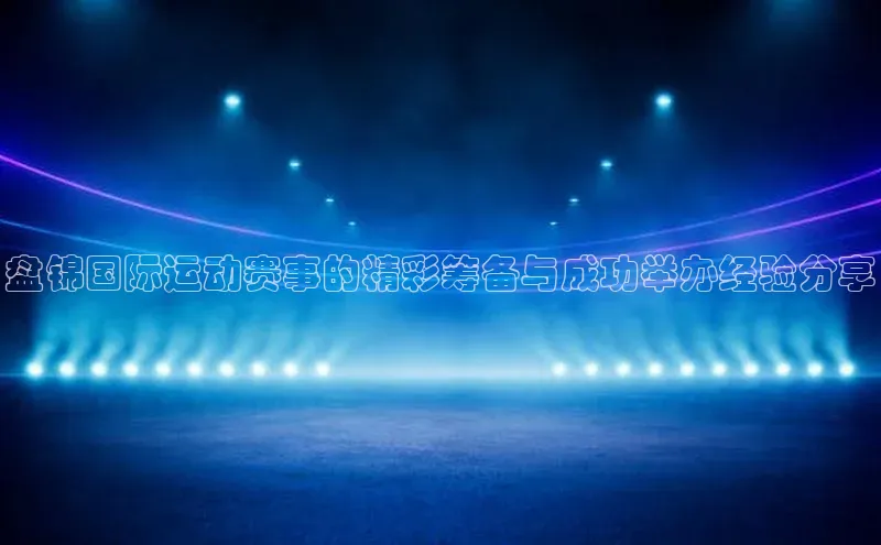 盘锦国际运动赛事的精彩筹备与成功举办经验分享