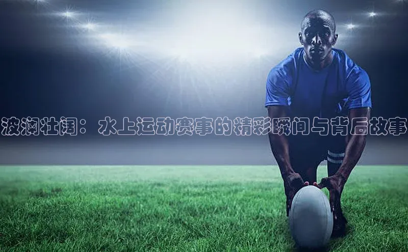波澜壮阔：水上运动赛事的精彩瞬间与背后故事